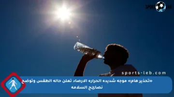 «تحذير هام» موجة شديدة الحرارة الأرصاد تعلن حالة الطقس وتوضح نصائح السلامة